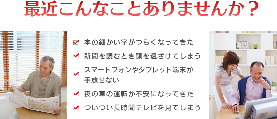細かい字が見えない、新聞を顏から遠ざける、夜の車の運転が不安、長時間テレビやスマートフォンを見てしまう…