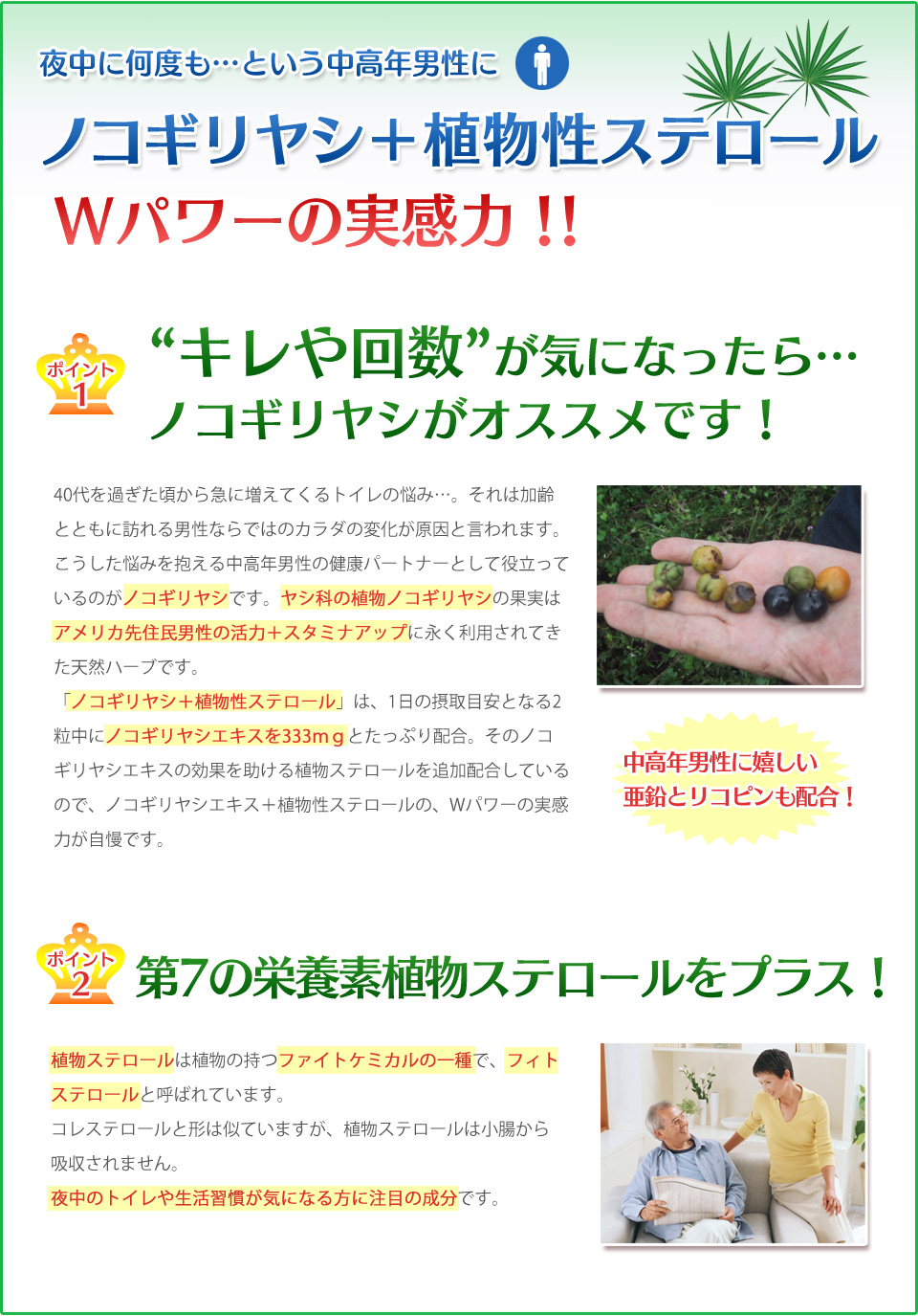 ノコギリヤシ+植物ステロール、Wパワーの実力!ポイント1、キレや回数が気になったらノコギリヤシがオススメです。加齢とともに増えるトトイレの悩み、男性ならではの体の変化が原因と言われています。ヤシ科の植物ノコギリヤシの果実はアメリカ先住民男性の活力+スタミナアップに利用されてきた天然ハーブです。ポイント2、植物ステロールは植物の持つファイトケミカルの一種で、フィトステロールと呼ばれ夜中のトイレや生活習慣が気になる方に注目の成分です。 尿の悩み、トイレが近い、尿モレ防止 サプリメント