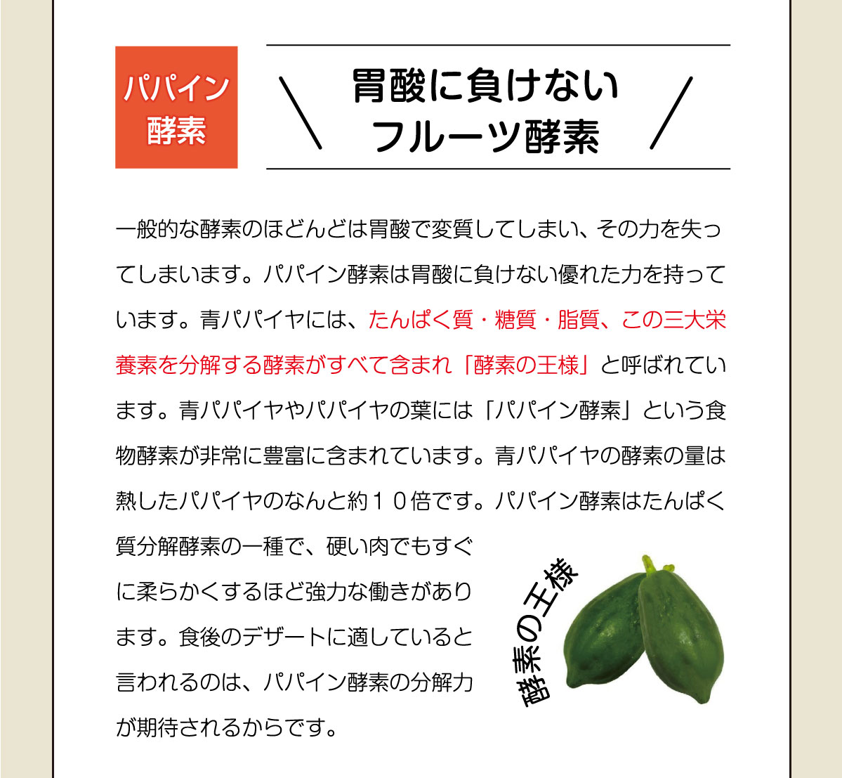 胃酸に負けない フルーツ酵素！一般的な酵素のほどんどは胃酸で変質してしまい、 その力を失ってしまいます。パパイン酵素は胃酸に負けない優れた力を持っています。青パパイヤには、たんぱく質・糖質・脂質、この三大栄養素を分解する酵素がすべて含まれ「酵素の王様」と呼ばれています。青パパイヤやパパイヤの葉には「パパイン酵素」という食物酵素が非常に豊富に含まれています。青パパイヤの酵素の量は熱したパパイヤのなんと約１０倍です。パパイン酵素はたんぱく質分解酵素の一種で、硬い肉でもすぐに柔らかくするほど強力な働きがあります