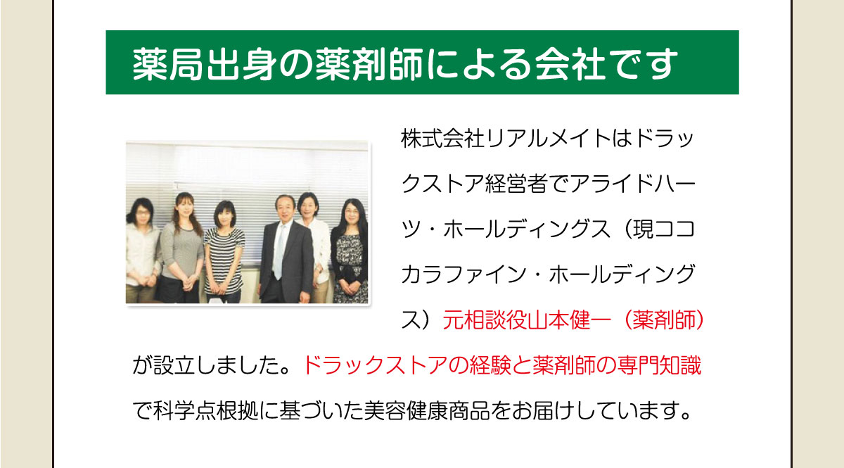 薬局出身の薬剤師による会社です。株式会社リアルメイトはドラックストア経営者でアライドハーツ・ホールディングス(現ココカラファイン・ホールディングス)元相談役山本健一(薬剤師)が設立しました。ドラックストアの経験と薬剤師の専門知識で科学点根拠に基づいた美容健康商品をお届けしています。