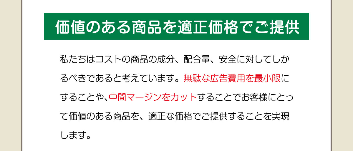 価値のある商品を適正価格でご提供。私たちはコストの商品の成分、配合量、安全に対してしかるべきであると考えています。無駄な広告費用を最小限にすることや、中間マージンをカットすることでお客様にとって価値のある商品を、適正な価格でご提供することを実現します。