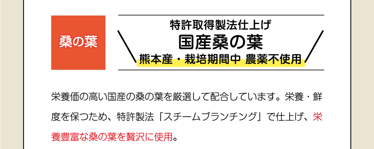 特許取得製法仕上げ国産桑の葉・熊本産・栽培期間中 農薬不使用。養価の高い国産の桑の葉を厳選して配合しています。栄養・鮮度を保つため、特許製法「スチームブランチング」で仕上げ、栄養豊富な桑の葉を贅沢に使用。