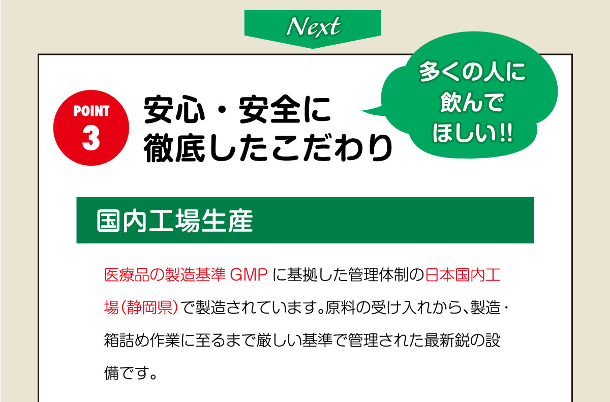 安心・安全に 徹底したこだわり！国内工場生産。医療品の製造基準GMPに基拠した管理体制の日本国内工場（静岡県）で製造されています。原料の受け入れから、製造・箱詰め作業に至るまで厳しい基準で管理された最新鋭の設備です。