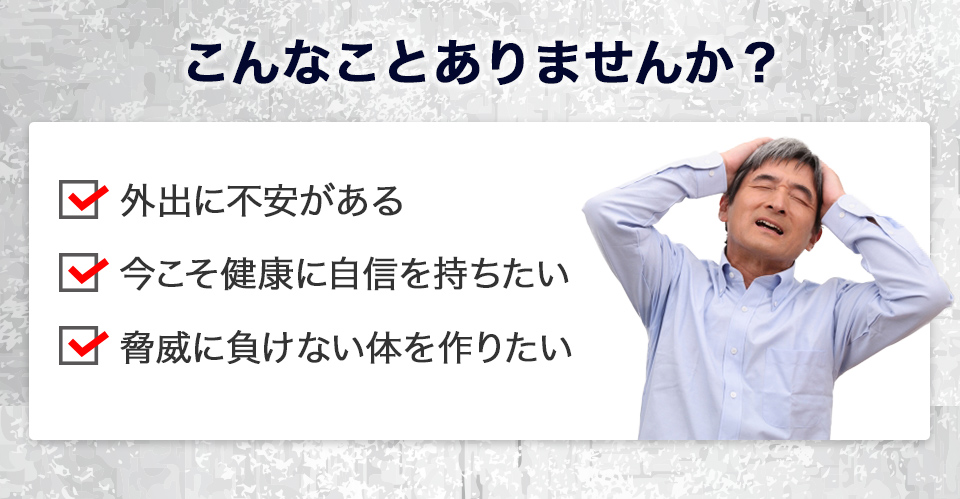 こんなことありませんか？外出に不安がある　今こそ健康に自信を持ちたい　教委に負けない体を作りたい