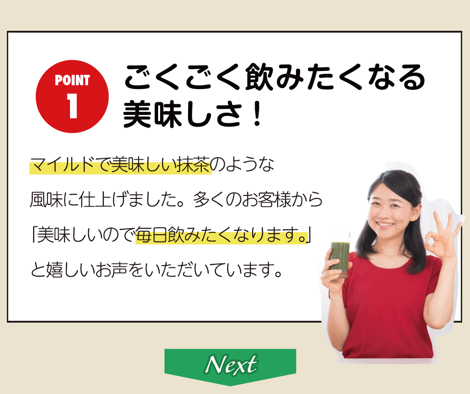 ごくごく飲みたくなる 美味しさ!マイルドで美味しい抹茶のような風味に仕上げました。 多くのお客様から「美味しいので毎日飲みたくなります。」と嬉しいお声をいただいています。