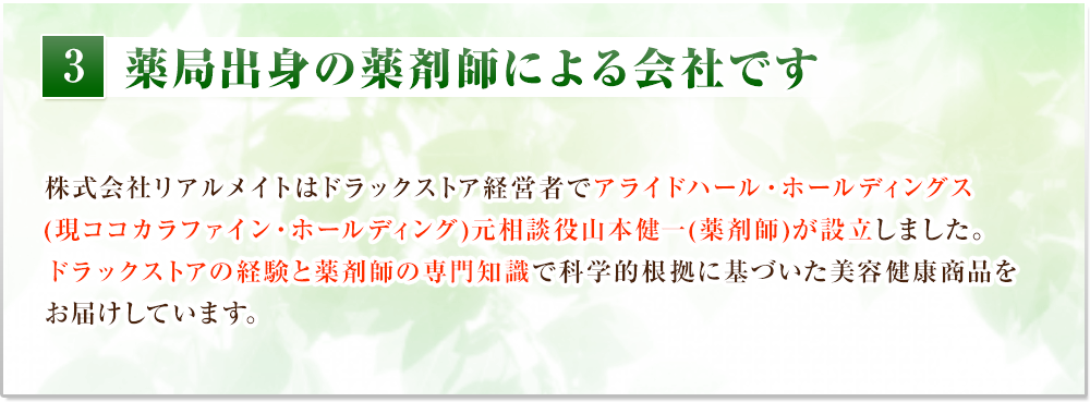 薬局出身の薬剤師による会社です　株式会社リアルメイトはドラックストア経営者でアライドハール・ホールディングス(現ココカラファイン・ホールディング)元相談役山本健一(薬剤師)が設立しました。ドラックストアの経験と薬剤師の専門知識で科学的根拠に基づいた美容健康商品をお届けしています。