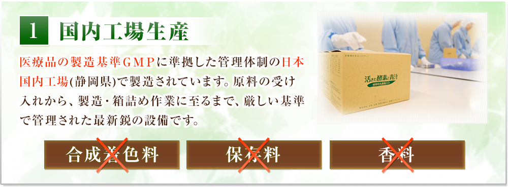 国内工場生産　医療品の製造基準ＧＭＰに準拠した管理体制の日本国内工場(静岡県)で製造されています。原料の受け入れから、製造・箱詰め作業に至るまで、
          厳しい基準で管理された最新鋭の設備です。合成着色料、保存料、香料は使っておりません。