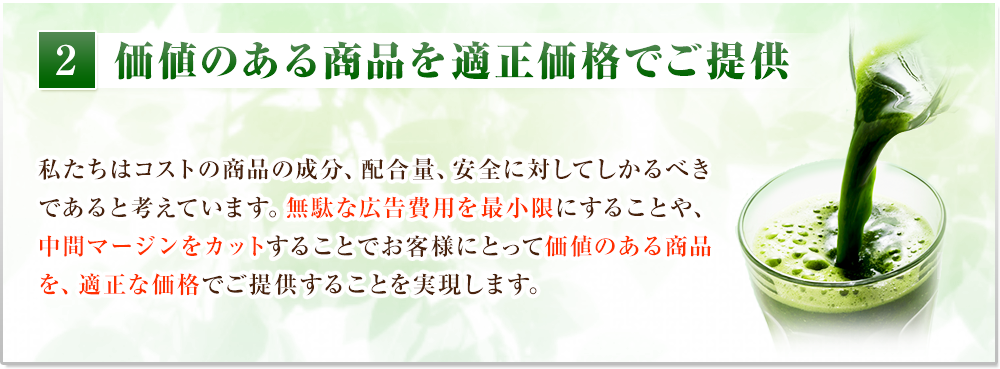 価値のある商品を適正価格でご提供　私たちはコストの商品の成分、配合量、安全に対してしかるべきであると考えています。無駄な広告費用を最小限にすることや、中間マージンをカットすることでお客様にとって価値のある商品を、適正な価格でご提供することを実現します。