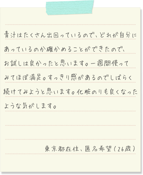 青汁はたくさん出回っているので、どれが自分にあっているのか確かめることができたので、お試しは良かったと思います。一週間使ってみてほぼ満足。すっきり感があるので
          しばらく続けてみようと思います。化粧のりも良くなったような気がします。