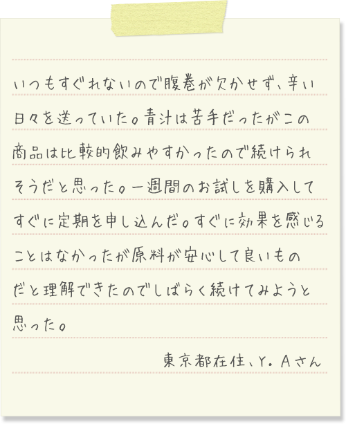 いつもすぐれないので腹巻が欠かせず、辛い日々を送っていた。青汁は苦手だったがこの商品は比較的飲みやすかったので続けられそうだと思った。一週間のお試しを購入してすぐに定期を申し込んだ。すぐに効果を感じることはなかったが原料が安心して良いものだと理解できたのでしばらく続けてみようと思った。