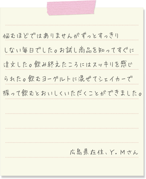 悩むほどではありませんがずっとすっきりしない毎日でした。お試し商品を知ってすぐに注文した。飲み終えたころにはスッキリを感じられた。飲むヨーグルトに混ぜてシェイカーで振って飲むとおいしくいただくことができました。